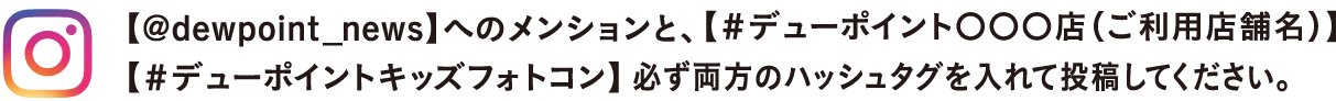 【@dewpoint_news】へのメンションと、【＃デューポイント〇〇〇店（ご利用店舗名）】【＃デューポイントキッズフォトコン】必ず両方のハッシュタグを入れて投稿してください。