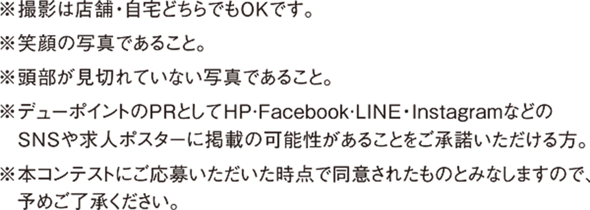※撮影は店舗・自宅どちらでもOKです。　※笑顔の写真であること。　※頭部が見切れていない写真であること。　※デューポイントのPRとして、HP·Facebook·LINE・InstagramなどのSNSや求人ポスターに掲載の可能性があることをご承諾いただける方。　※本コンテストにご応募いただいた時点で同意されたものとみなしますので、予めご了承ください。
